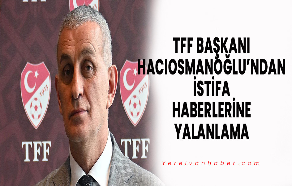 TFF Başkanı Hacıosmanoğlu’ndan İstifa Haberlerine Yalanlama